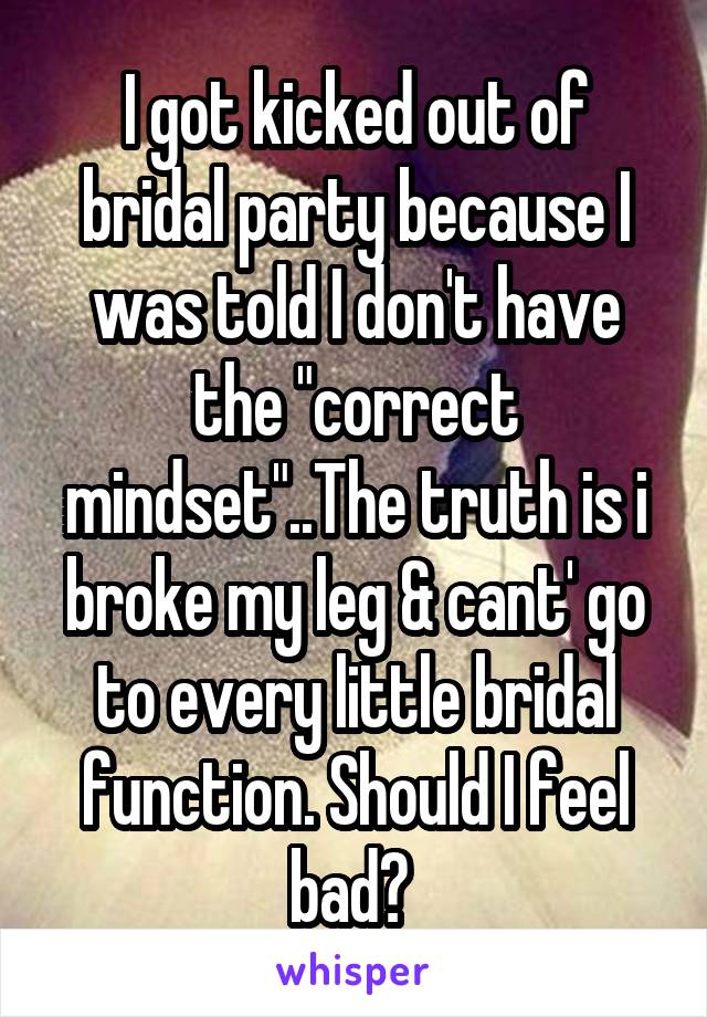 I got kicked out of bridal party because I was told I don't have the "correct mindset"..The truth is i broke my leg & cant' go to every little bridal function. Should I feel bad? 