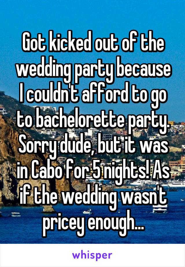 Got kicked out of the wedding party because I couldn't afford to go to bachelorette party. Sorry dude, but it was in Cabo for 5 nights! As if the wedding wasn't pricey enough...