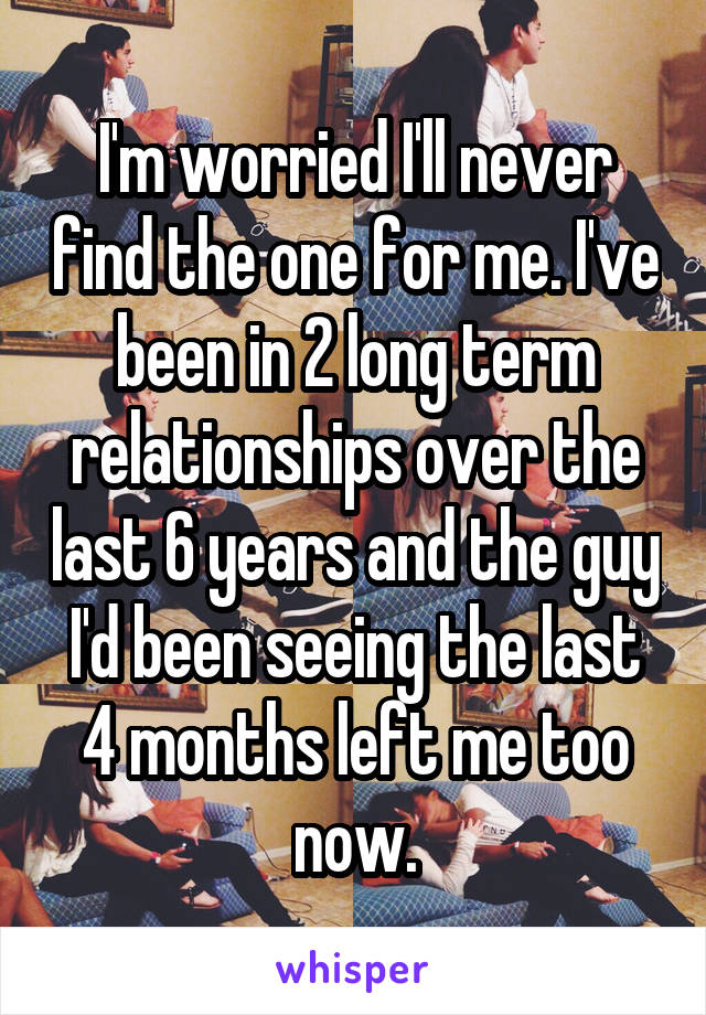 I'm worried I'll never find the one for me. I've been in 2 long term relationships over the last 6 years and the guy I'd been seeing the last 4 months left me too now.