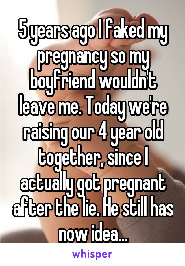 5 years ago I faked my pregnancy so my boyfriend wouldn't leave me. Today we're raising our 4 year old together, since I actually got pregnant after the lie. He still has now idea...