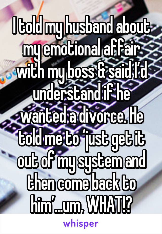 I told my husband about my emotional affair with my boss & said I’d understand if he wanted a divorce. He told me to ‘just get it out of my system and then come back to him’...um, WHAT!?