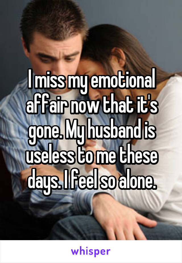 I miss my emotional affair now that it's gone. My husband is useless to me these days. I feel so alone.