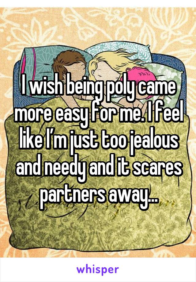 I wish being poly came more easy for me. I feel like I’m just too jealous and needy and it scares partners away...