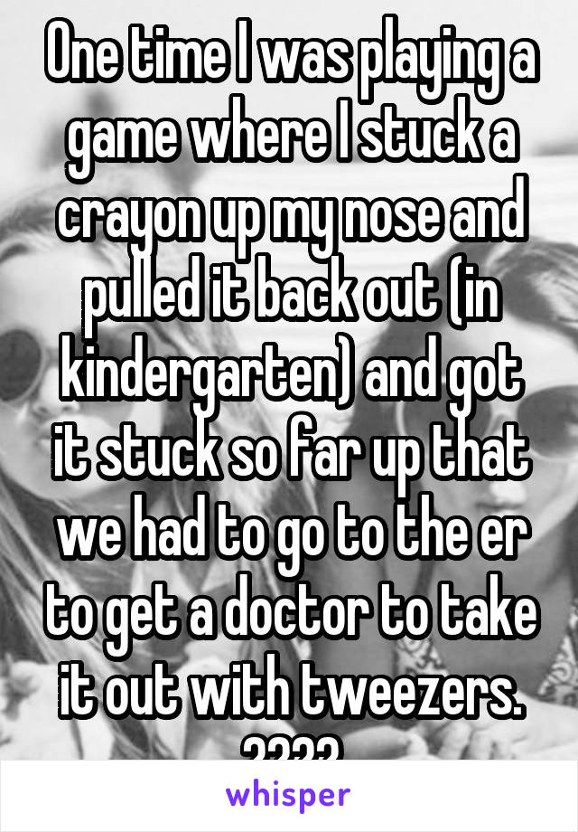 One time I was playing a game where I stuck a crayon up my nose and pulled it back out (in kindergarten) and got it stuck so far up that we had to go to the er to get a doctor to take it out with tweezers. 🤷‍♀️