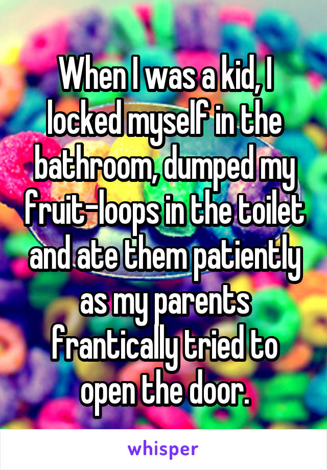 When I was a kid, I locked myself in the bathroom, dumped my fruit-loops in the toilet and ate them patiently as my parents frantically tried to open the door.