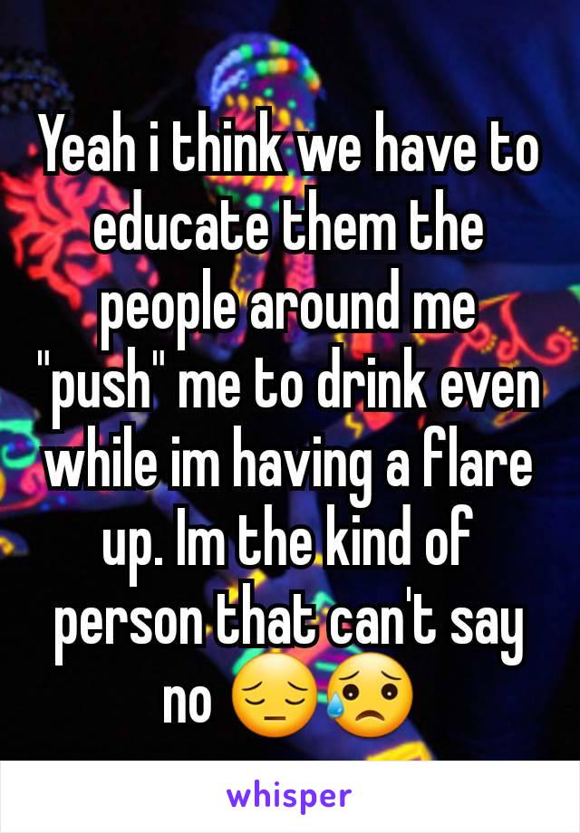 Yeah i think we have to educate them the people around me "push" me to drink even while im having a flare up. Im the kind of person that can't say no 😔😥
