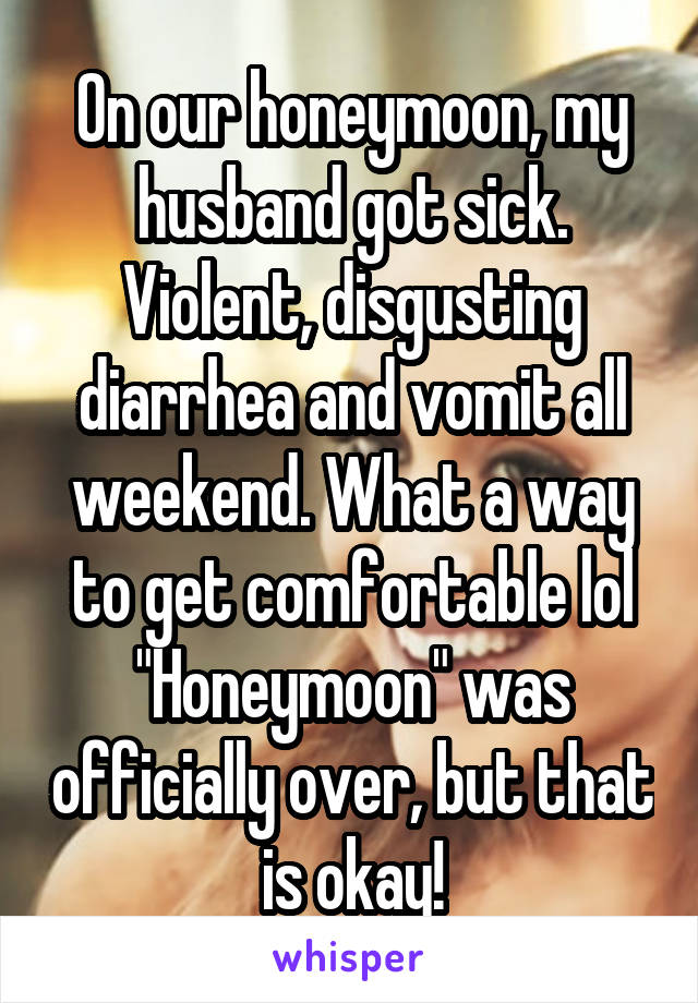 On our honeymoon, my husband got sick. Violent, disgusting diarrhea and vomit all weekend. What a way to get comfortable lol "Honeymoon" was officially over, but that is okay!