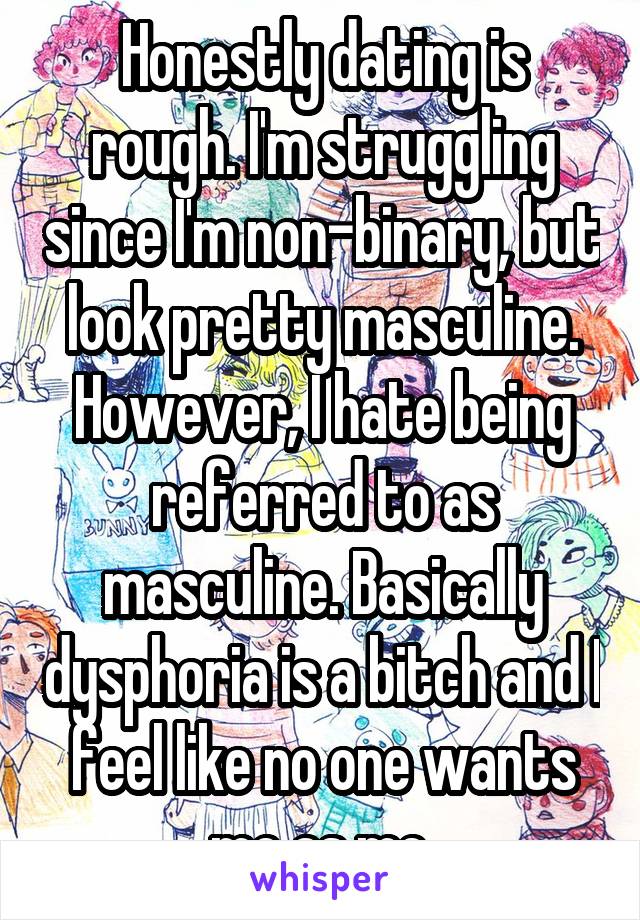 Honestly dating is rough. I'm struggling since I'm non-binary, but look pretty masculine. However, I hate being referred to as masculine. Basically dysphoria is a bitch and I feel like no one wants me as me.