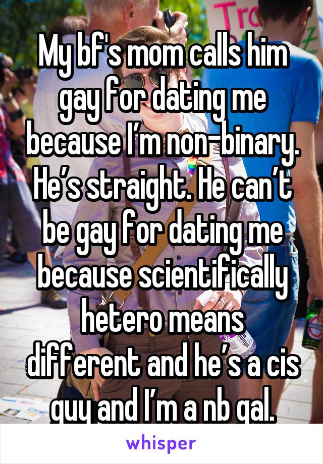 My bf's mom calls him gay for dating me because I’m non-binary. He’s straight. He can’t be gay for dating me because scientifically hetero means different and he’s a cis guy and I’m a nb gal.