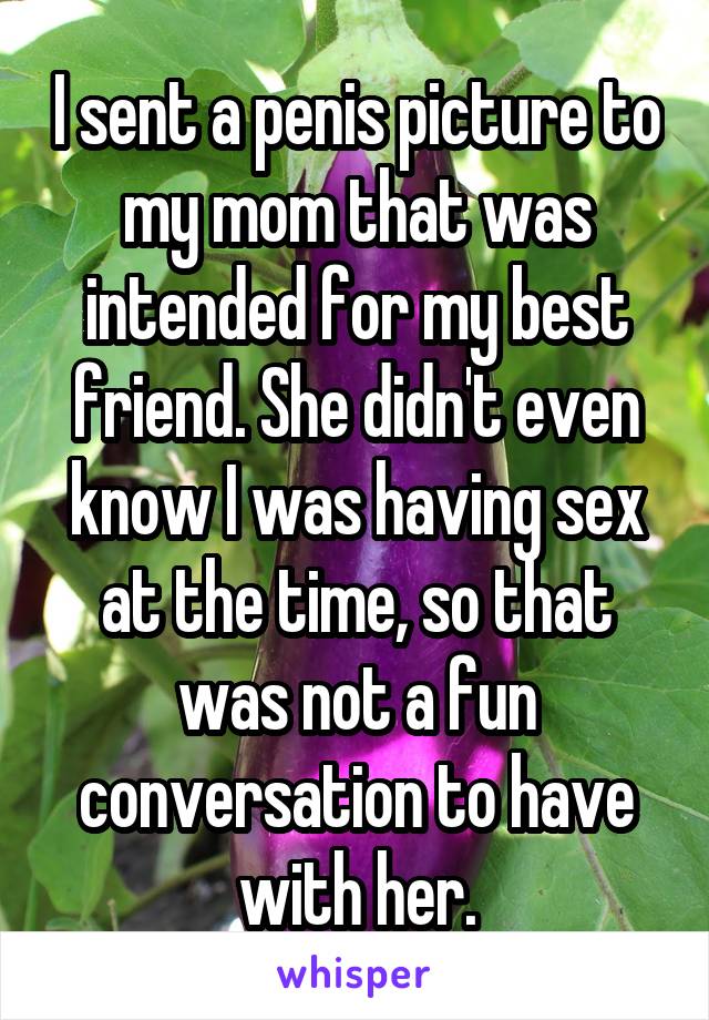 I sent a penis picture to my mom that was intended for my best friend. She didn't even know I was having sex at the time, so that was not a fun conversation to have with her.