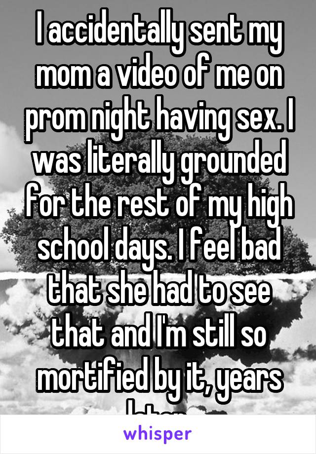 I accidentally sent my mom a video of me on prom night having sex. I was literally grounded for the rest of my high school days. I feel bad that she had to see that and I'm still so mortified by it, years later.