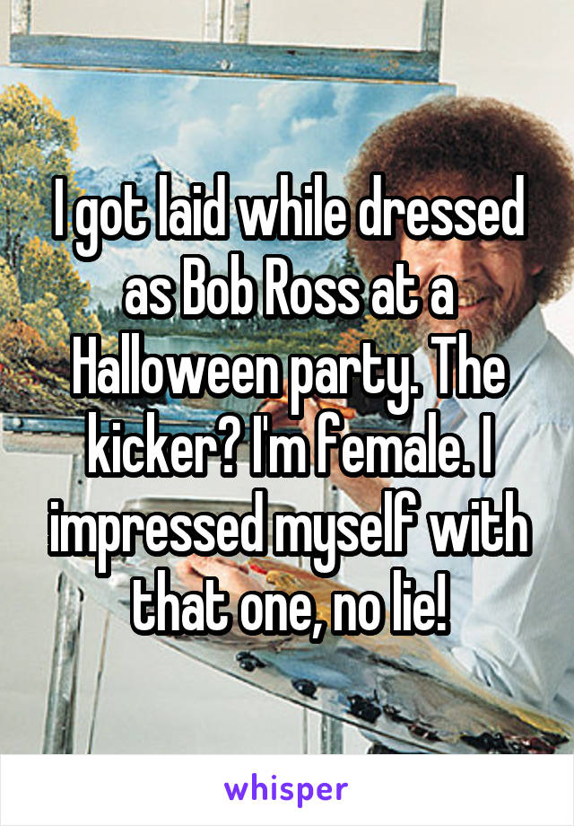 I got laid while dressed as Bob Ross at a Halloween party. The kicker? I'm female. I impressed myself with that one, no lie!