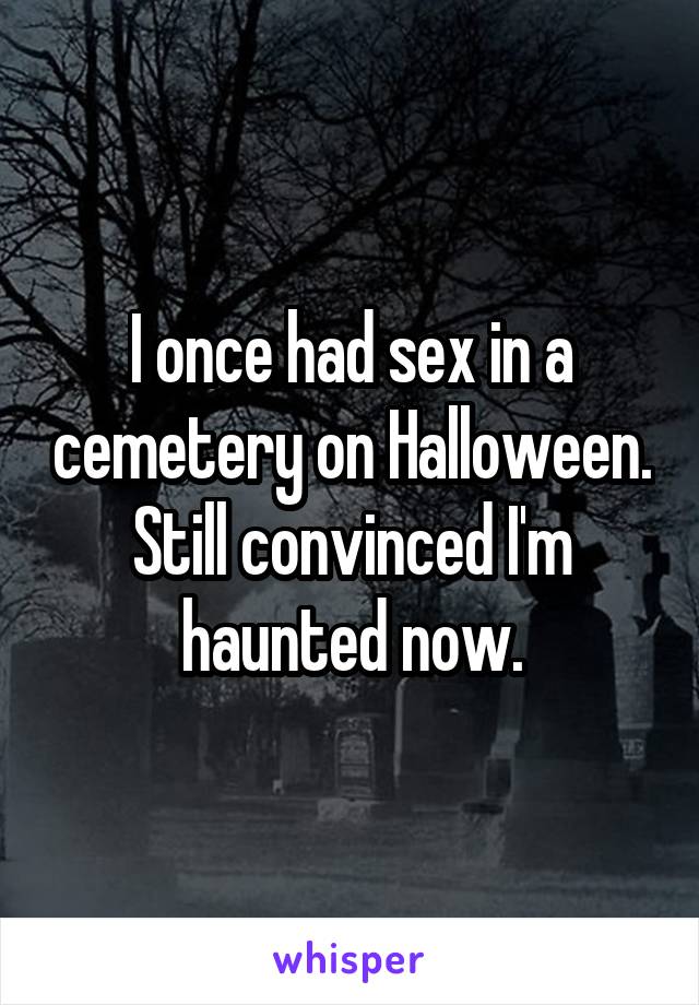 I once had sex in a cemetery on Halloween. Still convinced I'm haunted now.