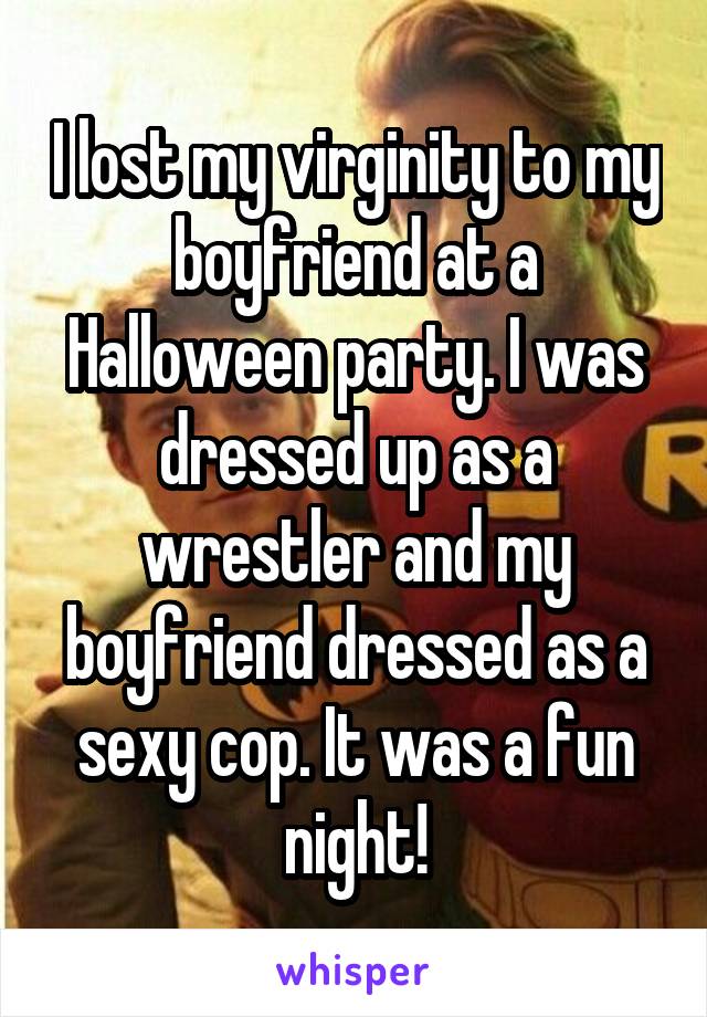 I lost my virginity to my boyfriend at a Halloween party. I was dressed up as a wrestler and my boyfriend dressed as a sexy cop. It was a fun night!
