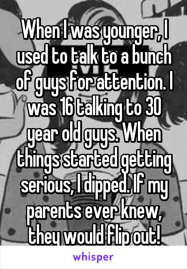 When I was younger, I used to talk to a bunch of guys for attention. I was 16 talking to 30 year old guys. When things started getting serious, I dipped. If my parents ever knew, they would flip out!