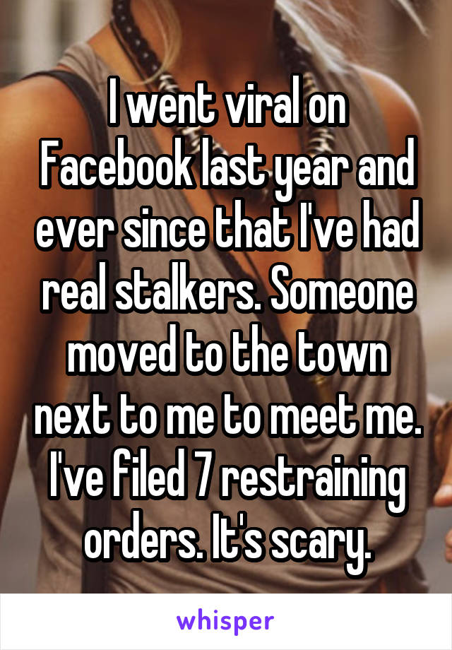 I went viral on Facebook last year and ever since that I've had real stalkers. Someone moved to the town next to me to meet me. I've filed 7 restraining orders. It's scary.
