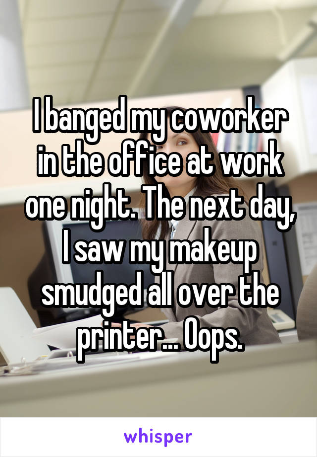 I banged my coworker in the office at work one night. The next day, I saw my makeup smudged all over the printer... Oops.