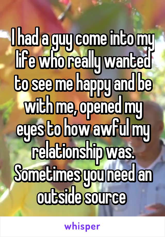 I had a guy come into my life who really wanted to see me happy and be with me, opened my eyes to how awful my relationship was. Sometimes you need an outside source 