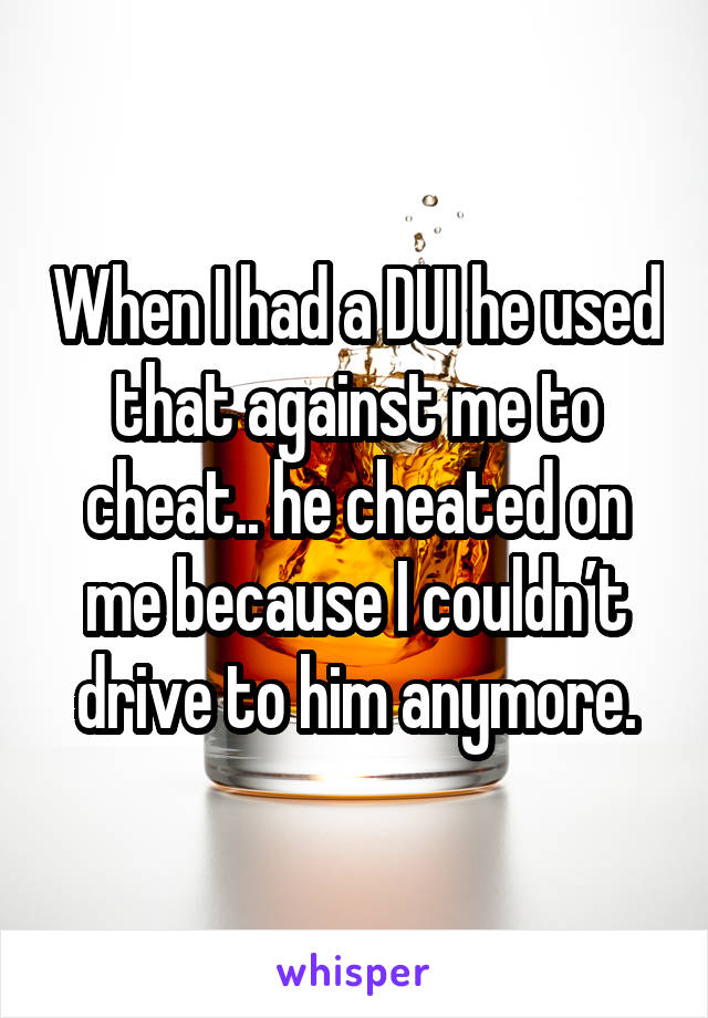 When I had a DUI he used that against me to cheat.. he cheated on me because I couldn’t drive to him anymore.