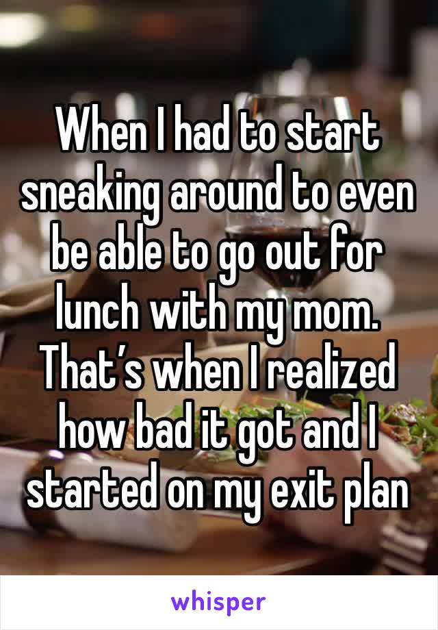 When I had to start sneaking around to even be able to go out for lunch with my mom. That’s when I realized how bad it got and I started on my exit plan 