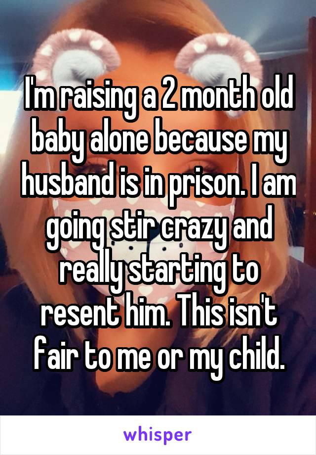 I'm raising a 2 month old baby alone because my husband is in prison. I am going stir crazy and really starting to resent him. This isn't fair to me or my child.