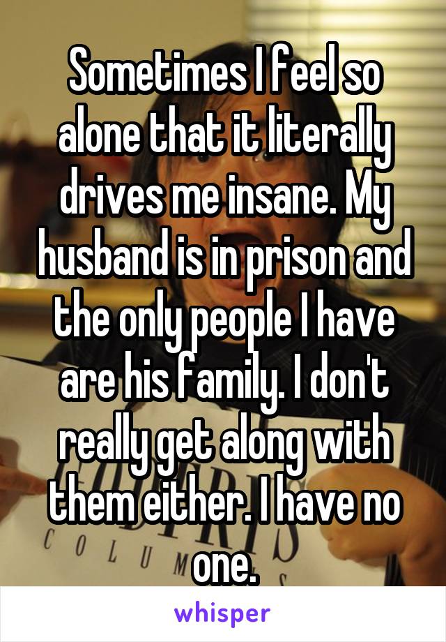 Sometimes I feel so alone that it literally drives me insane. My husband is in prison and the only people I have are his family. I don't really get along with them either. I have no one.