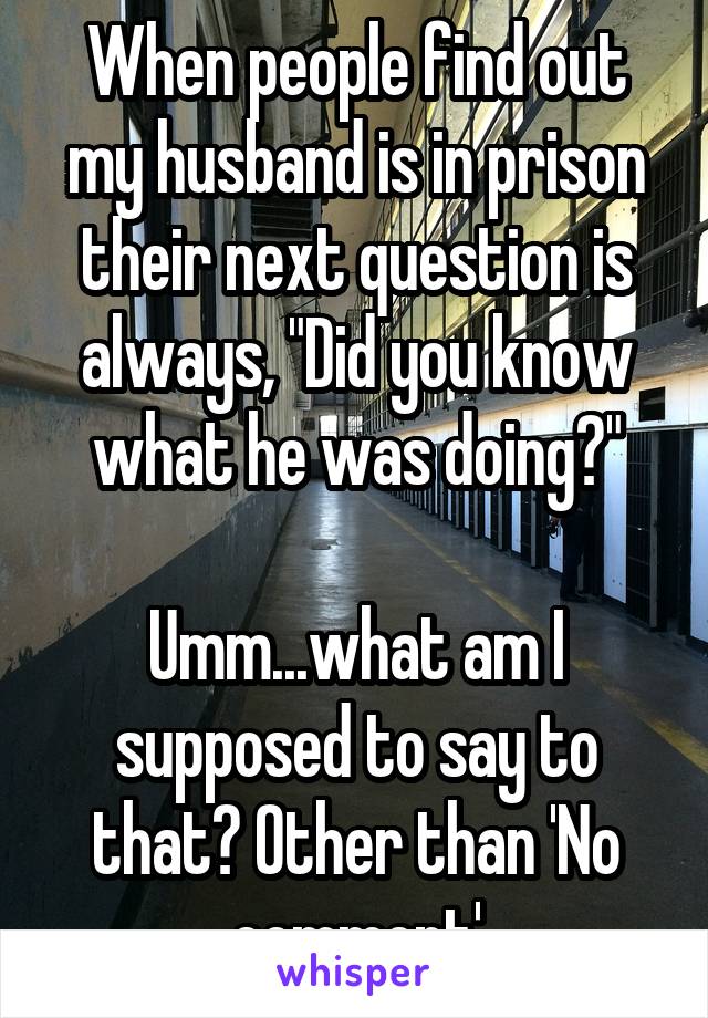 When people find out my husband is in prison their next question is always, "Did you know what he was doing?"

Umm...what am I supposed to say to that? Other than 'No comment'
