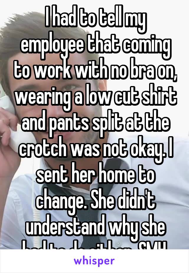 I had to tell my employee that coming to work with no bra on, wearing a low cut shirt and pants split at the crotch was not okay. I sent her home to change. She didn't understand why she had to do either. SMH.