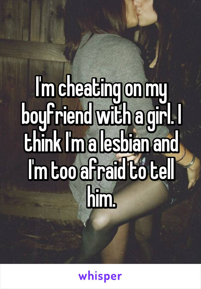 I'm cheating on my boyfriend with a girl. I think I'm a lesbian and I'm too afraid to tell him.