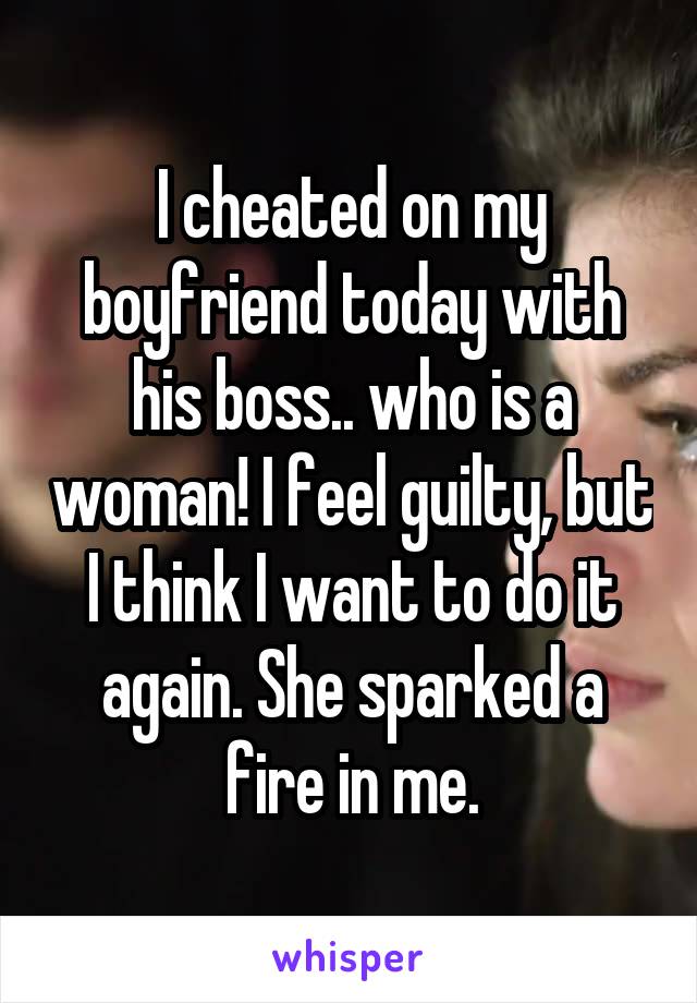 I cheated on my boyfriend today with his boss.. who is a woman! I feel guilty, but I think I want to do it again. She sparked a fire in me.