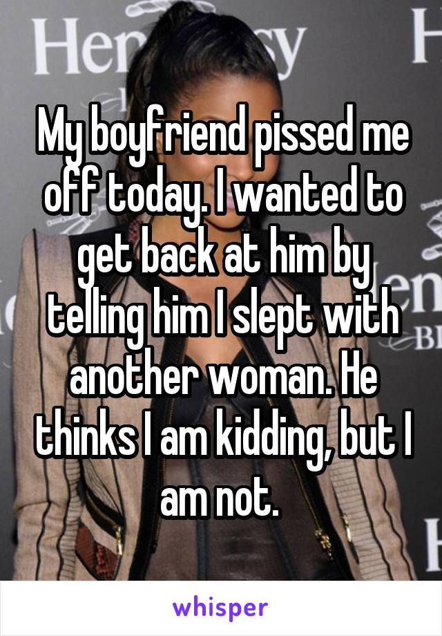 My boyfriend pissed me off today. I wanted to get back at him by telling him I slept with another woman. He thinks I am kidding, but I am not. 