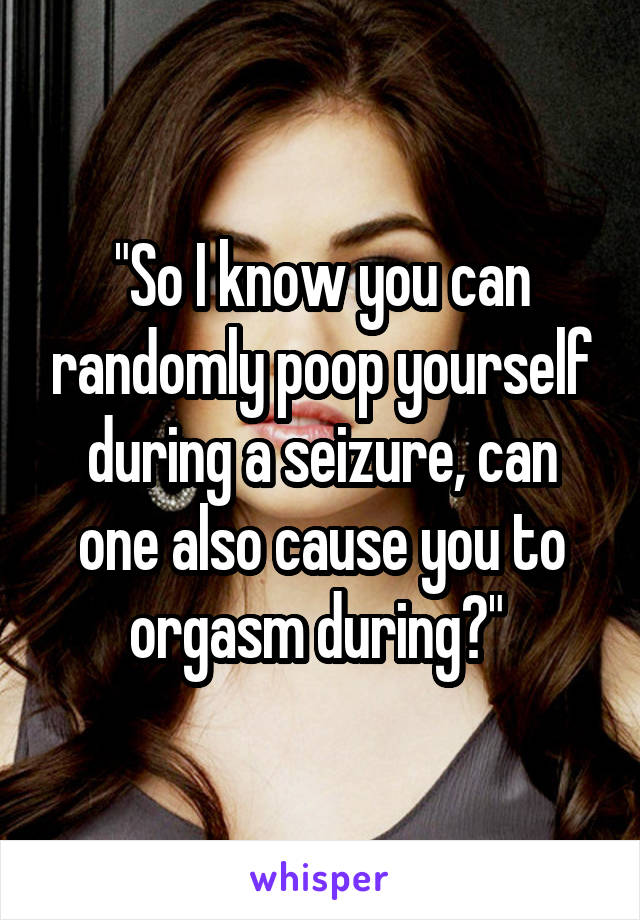 "So I know you can randomly poop yourself during a seizure, can one also cause you to orgasm during?" 