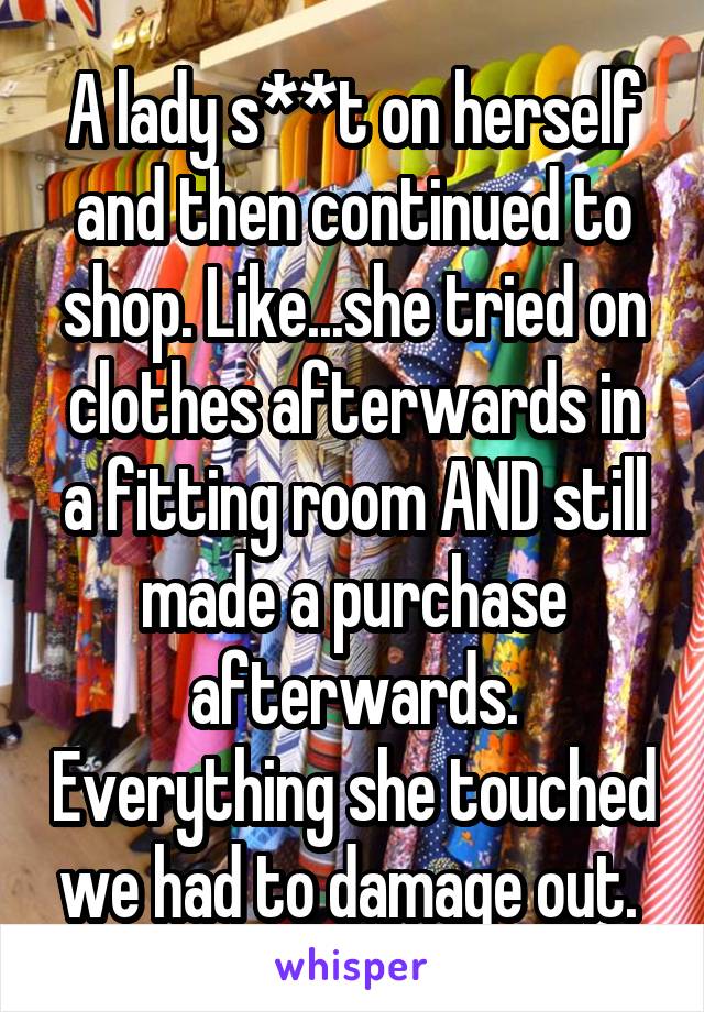 A lady s**t on herself and then continued to shop. Like...she tried on clothes afterwards in a fitting room AND still made a purchase afterwards. Everything she touched we had to damage out. 