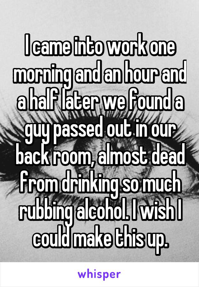 I came into work one morning and an hour and a half later we found a guy passed out in our back room, almost dead from drinking so much rubbing alcohol. I wish I could make this up.