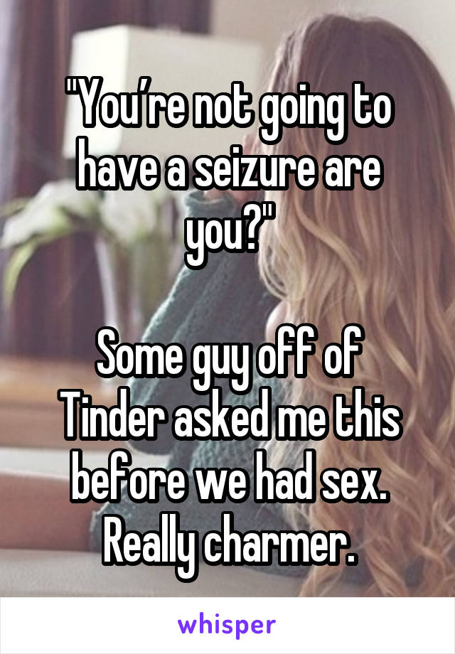 "You’re not going to have a seizure are you?"

Some guy off of Tinder asked me this before we had sex. Really charmer.