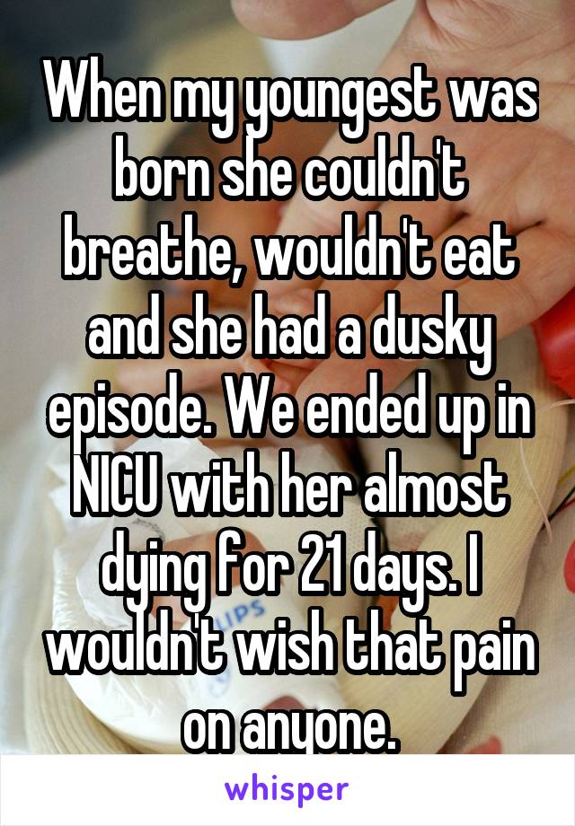 When my youngest was born she couldn't breathe, wouldn't eat and she had a dusky episode. We ended up in NICU with her almost dying for 21 days. I wouldn't wish that pain on anyone.