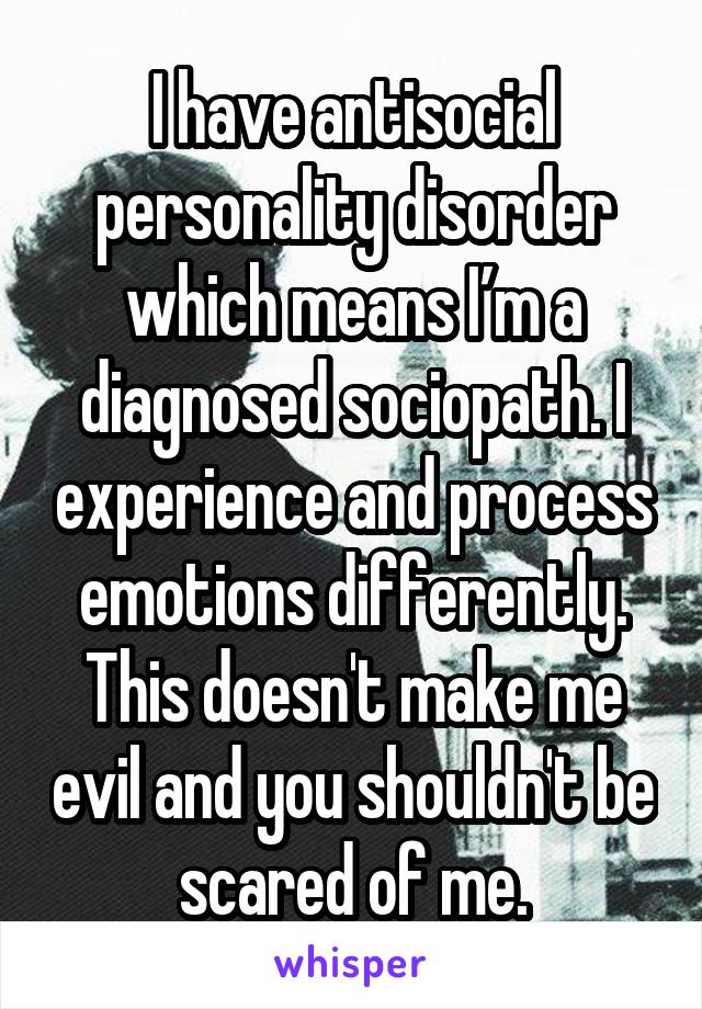I have antisocial personality disorder which means I’m a diagnosed sociopath. I experience and process emotions differently. This doesn't make me evil and you shouldn't be scared of me.