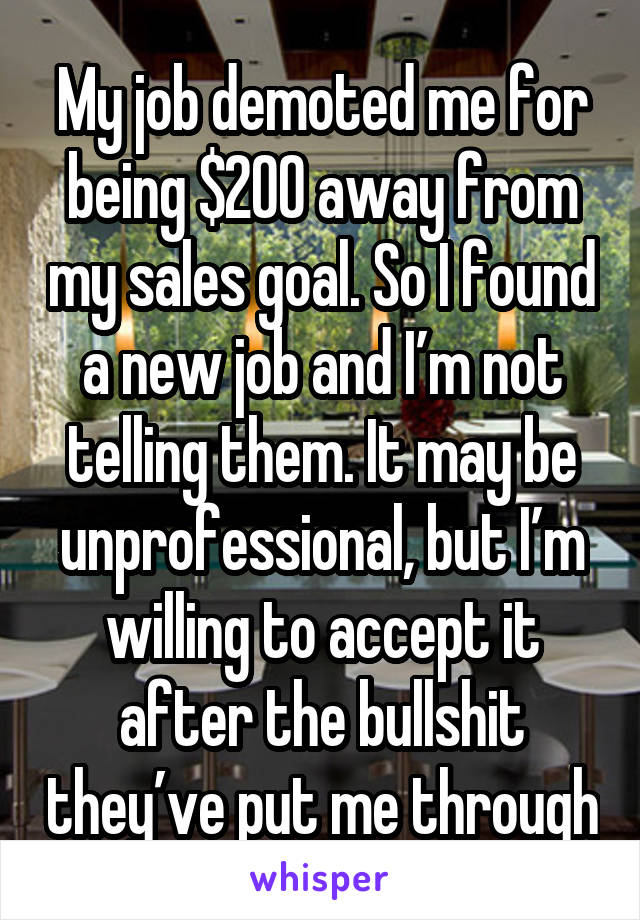 My job demoted me for being $200 away from my sales goal. So I found a new job and I’m not telling them. It may be unprofessional, but I’m willing to accept it after the bullshit they’ve put me through