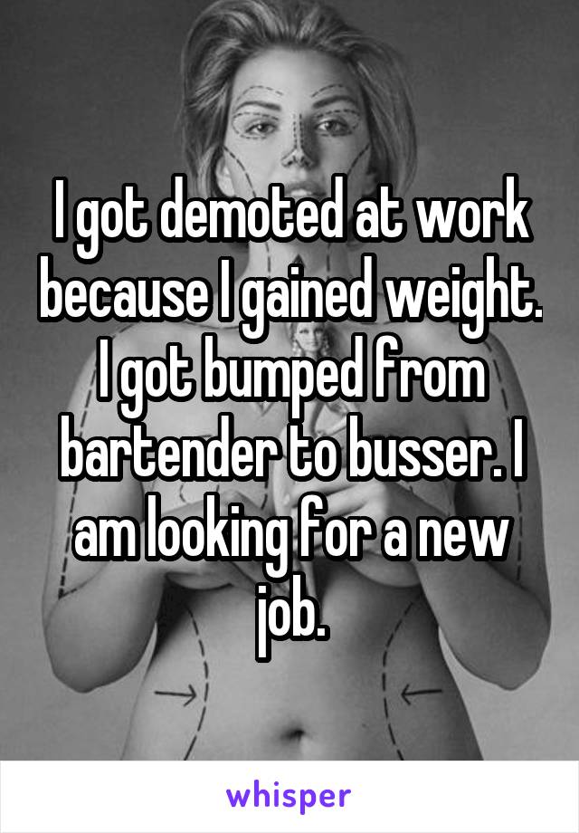 I got demoted at work because I gained weight. I got bumped from bartender to busser. I am looking for a new job.