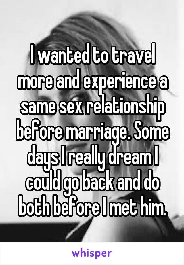I wanted to travel more and experience a same sex relationship before marriage. Some days I really dream I could go back and do both before I met him.