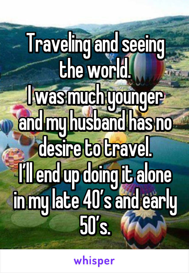 Traveling and seeing the world.
I was much younger and my husband has no desire to travel.
I’ll end up doing it alone in my late 40’s and early 50’s.