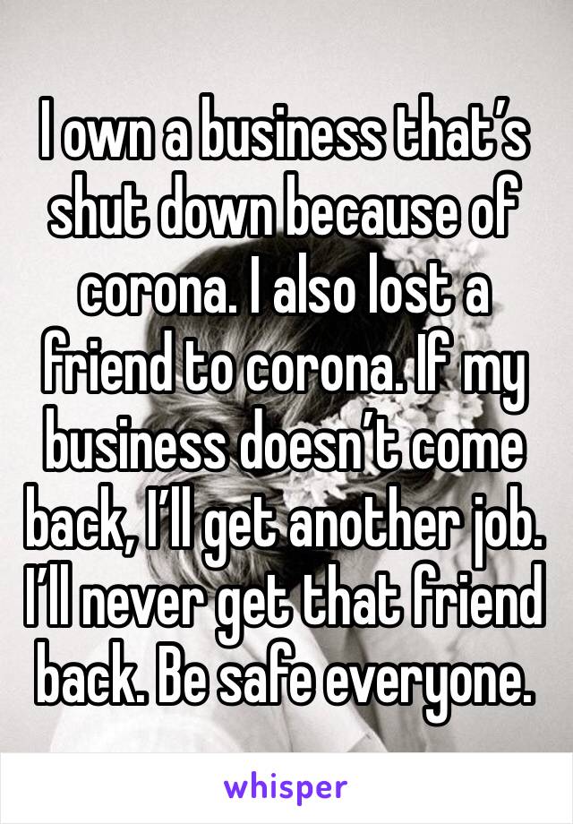 I own a business that’s shut down because of corona. I also lost a friend to corona. If my business doesn’t come back, I’ll get another job.  I’ll never get that friend back. Be safe everyone. 