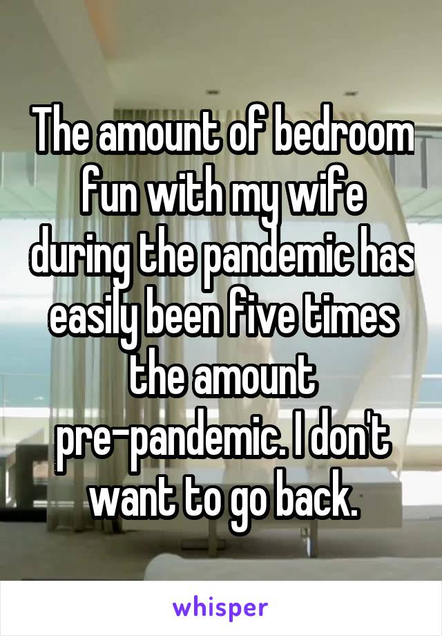 The amount of bedroom fun with my wife during the pandemic has easily been five times the amount pre-pandemic. I don't want to go back.
