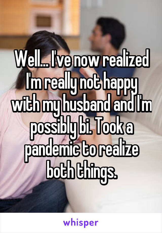 Well... I've now realized I'm really not happy with my husband and I'm possibly bi. Took a pandemic to realize both things.