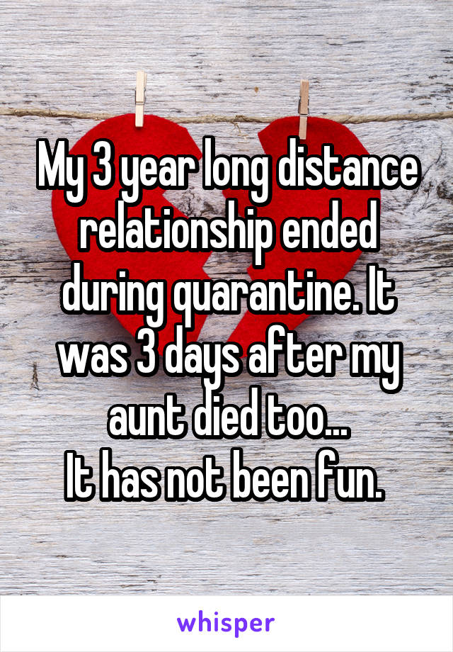My 3 year long distance relationship ended during quarantine. It was 3 days after my aunt died too...
It has not been fun. 