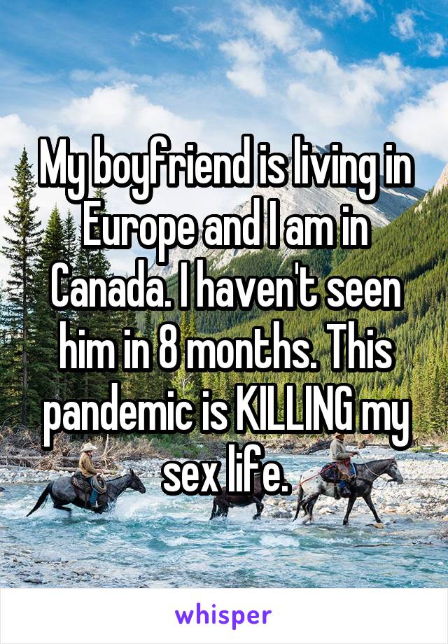 My boyfriend is living in Europe and I am in Canada. I haven't seen him in 8 months. This pandemic is KILLING my sex life.