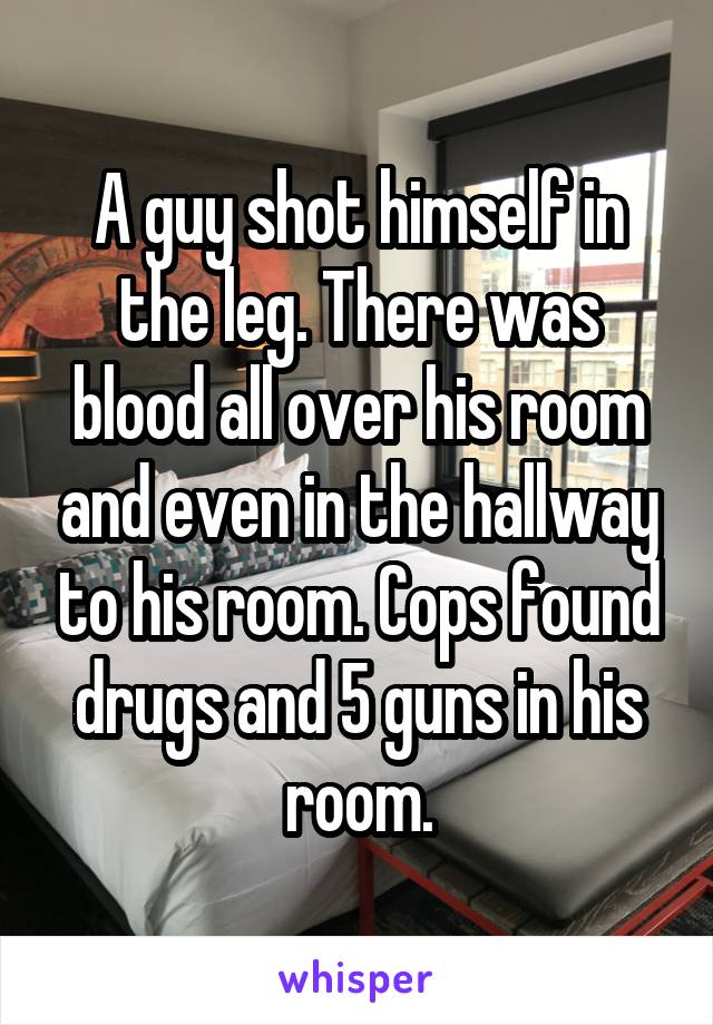 A guy shot himself in the leg. There was blood all over his room and even in the hallway to his room. Cops found drugs and 5 guns in his room.