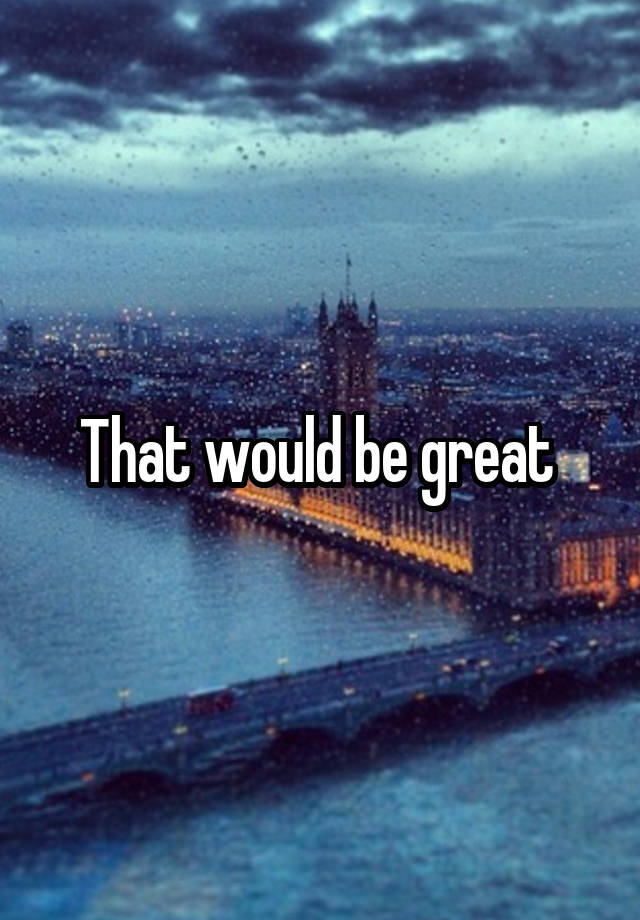 that-would-be-great