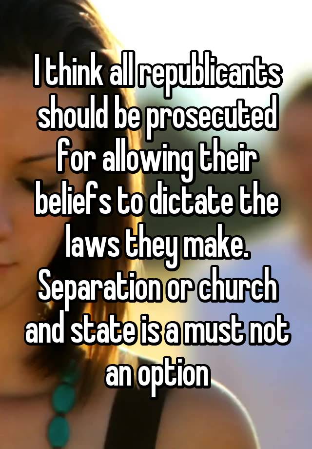 I think all republicants should be prosecuted for allowing their beliefs to dictate the laws they make. Separation or church and state is a must not an option