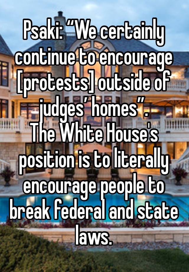 Psaki: “We certainly continue to encourage [protests] outside of judges’ homes”. 
The White House's position is to literally encourage people to break federal and state laws.
